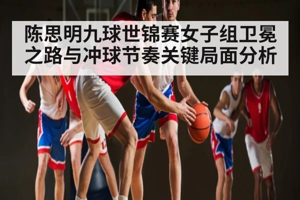 陈思明九球世锦赛女子组卫冕之路与冲球节奏关键局面分析