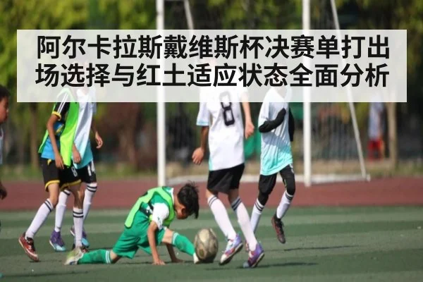 阿尔卡拉斯戴维斯杯决赛单打出场选择与红土适应状态全面分析 - kaiyun